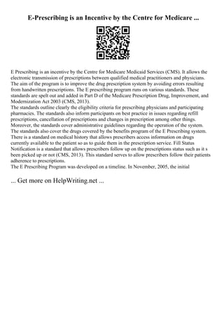 E-Prescribing is an Incentive by the Centre for Medicare ...
E Prescribing is an incentive by the Centre for Medicare Medicaid Services (CMS). It allows the
electronic transmission of prescriptions between qualified medical practitioners and physicians.
The aim of the program is to improve the drug prescription system by avoiding errors resulting
from handwritten prescriptions. The E prescribing program runs on various standards. These
standards are spelt out and added in Part D of the Medicare Prescription Drug, Improvement, and
Modernization Act 2003 (CMS, 2013).
The standards outline clearly the eligibility criteria for prescribing physicians and participating
pharmacies. The standards also inform participants on best practice in issues regarding refill
prescriptions, cancellation of prescriptions and changes in prescription among other things.
Moreover, the standards cover administrative guidelines regarding the operation of the system.
The standards also cover the drugs covered by the benefits program of the E Prescribing system.
There is a standard on medical history that allows prescribers access information on drugs
currently available to the patient so as to guide them in the prescription service. Fill Status
Notification is a standard that allows prescribers follow up on the prescriptions status such as it s
been picked up or not (CMS, 2013). This standard serves to allow prescribers follow their patients
adherence to prescriptions.
The E Prescribing Program was developed on a timeline. In November, 2005, the initial
... Get more on HelpWriting.net ...
 