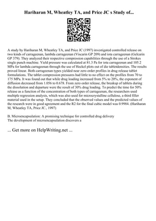 Hariharan M, Wheatley TA, and Price JC s Study of...
A study by Hariharan M, Wheatley TA, and Price JC (1997) investigated controlled release on
two kinds of carrageenan, lambda carrageenan (Viscarin GP 209) and iota carrageenan (Gelcarin
GP 379). They analyzed their respective compression capabilities through the use of a Strokes
single punch machine. Yield pressure was calculated at 81.3 Pa for iota carrageenan and 105.2
MPa for lambda carrageenan through the use of Heckel plots out of die tabletdensities. The results
proved linear. Both carrageenan types yielded near zero order profiles in drug release tablet
formulations. The tablet compression pressures had little to no effect on the profiles from 70 to
175 MPa. It was found out that while drug loading increased from 5% to 20%, the exponent of
diffusion decreased from 1.056 to 0.678. From zero order release, the breakup of tablets during
the dissolution and departure were the result of 30% drug loading. To predict the time for 50%
release as a function of the concentration of both types of carrageenan, the researchers used
multiple regression analysis, which was also used for microcrystalline cellulose, a third filler
material used in the setup. They concluded that the observed values and the predicted values of
the research were in good agreement and the R2 for the final cubic model was 0.9984. (Hariharan
M, Wheatley TA, Price JC., 1997)
B. Microencapsulation: A promising technique for controlled drug delivery
The development of microencapsulation discovers a
... Get more on HelpWriting.net ...
 