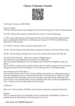Chinese Civilization Timeline
The Chinese Civilization 2000 500 B.C
China s Timeline :
1766 BC: traditional date for the founding of the first historical dynasty in China, the Shang dynasty
1122 BC: Western Zhou dynasty founded after the overthrow of the last Shang king
771 BC: Eastern Zhou dynasty period begins after the sack of the Western Zhou capital; the first
phase is traditionally divided into two: the Spring and Autumn (771 481 BC) and the Warring
States (481 221 BC) periods
551 479 BC: Confucius, China s preeminent philosopher, lives
221 BC: The First Emperor, Qin Shih Huang, completes the conquest of all other Chinese states
202 BC: The Han dynasty founded, after several years of chaos following the fall of the Qin
220 AD: the fall of the Han ... Show more content on Helpwriting.net ...
The Chinese have used chopsticks to eat with for over 4,000 years.
After inventing the printing press, the most popular type of booklet was Buddhist sayings and
prayers.
The Art of Waris a famous book on battle strategy written by military strategist Sun Tzu during the
Spring and Autumn Period. Even though it is over 2500 years old, it is often quoted today.
Some Important of the Time Where...:
Sun Tzu and Confucius. Sun Tzu was a Chinese Military General that was a Philosopher and one
of the best strategies to ever live. He wrote the book The Art of War that was written over 2,500
years ago and is still quoted today. One quote was Appear weak when strong, and Strong when
you are weak, let your enemies believe you are weak than strike when you have the opportunity to
do so . Confucius was also a Philosopher of Ancient China
Architecture:
http://www.123rf.com/photo_29830055_ancient chinese architecture octagonal pavilion.html
Religion:
They are called the three ways and include Taoism, Confucianism, and Buddhism. Taoism was
founded during the Zhou Dynasty in the 6th century by Lao Tzu.
... Get more on HelpWriting.net ...
 
