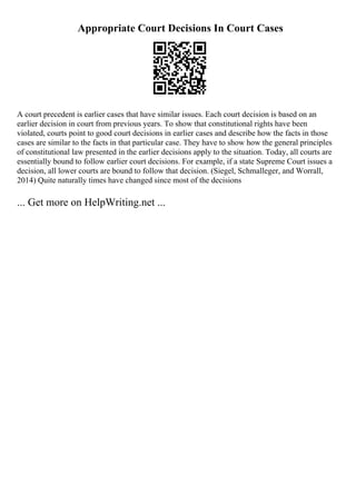 Appropriate Court Decisions In Court Cases
A court precedent is earlier cases that have similar issues. Each court decision is based on an
earlier decision in court from previous years. To show that constitutional rights have been
violated, courts point to good court decisions in earlier cases and describe how the facts in those
cases are similar to the facts in that particular case. They have to show how the general principles
of constitutional law presented in the earlier decisions apply to the situation. Today, all courts are
essentially bound to follow earlier court decisions. For example, if a state Supreme Court issues a
decision, all lower courts are bound to follow that decision. (Siegel, Schmalleger, and Worrall,
2014) Quite naturally times have changed since most of the decisions
... Get more on HelpWriting.net ...
 