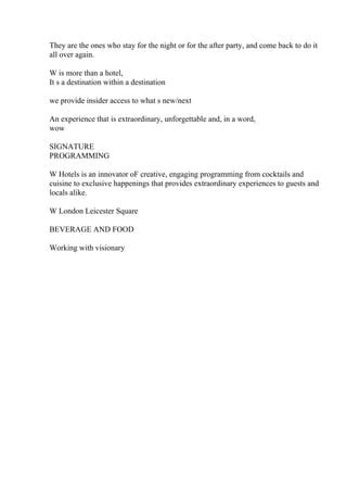 They are the ones who stay for the night or for the after party, and come back to do it
all over again.
W is more than a hotel,
It s a destination within a destination
we provide insider access to what s new/next
An experience that is extraordinary, unforgettable and, in a word,
wow
SIGNATURE
PROGRAMMING
W Hotels is an innovator oF creative, engaging programming from cocktails and
cuisine to exclusive happenings that provides extraordinary experiences to guests and
locals alike.
W London Leicester Square
BEVERAGE AND FOOD
Working with visionary
 