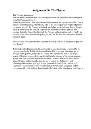 Assignment On The Pigman
The Pigman Assignment
Provide a brief intro in which you identify the character whose life became brighter
once the Pigman entered it:
According to the text, John s life became brighter once the pigman entered it. This is
because in the beginning of the book, John is the kind of person who played pranks
on people, such as the Pigman, and drank alcohol or smoked all day. But as things
develop John discovers that Mr. Pignati is so incredibly nice and genuine and
trusting that John finds it hard to trick the Pigman without feeling guilty. Finally by
the end of the book, John finally gets a job, and for the time, in a long time, John is
unselfish again.
Establish that your character had a poor relationship with his or her parents (provide
text details!)
John finds in the Pigman something so much needed by him and so denied by his
own parents that he finds it hard not to change.This is because John does not get
along with his parents, especially his father, who he calls the Bore. One major
source of friction between John and his dad is John s dream of becoming an actor.
When John tries to tell his father that he doesn t want to wear a suit and carry an
attachГ© case, and repeatedly says, I want to be me, his dad ignores and
discourages his dreams, and says to him Thank God Kenneth isn t a lunatic (7).
(Kenneth, John s brother, works with his father at the Coffee Exchange, and his
parents consider him nothing short of perfectly.) Also, John s mother is, he tells us, a
 
