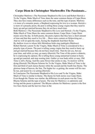 Carpe Diem in Christopher MarloweВґs The Passionate...
Christopher Marlowe s The Passionate Shepherd to His Love and Robert Herrick s
To the Virgins, Make Much of Time share the same common theme of Carpe Diem.
They also have many differences such as the tone, and the type of poem. Marlowe
s is more of a romantic poem, a Shepherd expressing his love to a woman. Herrick s
is more of a preachy poem, the poet is telling these young virgins that they need to
hurry up and get married because they do not have much time.
Both Marlowe s The Passionate Shepherd to His Love and Herrick s To the Virgins,
Make Much of Time Share the same common theme; Carpe Diem. Carpe Diem
means seize the day. In both poems, the poets express that they have a short amount
of time and that they need to live life ... Show more content on Helpwriting.net ...
And we will sit upon the rocks, Seeing the shepherds feed their flocks
By shallow rivers to whose falls Melodious birds sing madrigals (Marlowe)
Robert Herrick s poem To the Virgins, Make Much of Time is considered to be a
preachy type of poem. The poet is telling young virgins that they need to hurry up
and get married because they do not have much time. Then be not coy, but use
your time, and while ye may, go marry (Herrick) The Tone of this poem is didactic,
he is expressing his opinion. He is telling these young unmarried women to hurry
up and get married, and stop wasting time. Gather ye rose buds while ye may: Old
Time is still a flying; And this same flower that smiles to day, To morrow will be
dying (Herrick) The Rhyme Scheme for To the Virgins, Make Much of Time is the
first and third of each stanza rhymes while the second and the fourth line rhyme. The
glorious lamp of heaven, the Sun, The higher he s a getting, the sooner will his race
be run, and nearer he s to setting (Herrick)
In Conclusion The Passionate Shepherd to His Love and To the Virgins, Make
Much of Time is similar in theme. The theme for both stories was Carpe Diem.
Even though the Theme was similar, the difference in each poem was the Tone,
Rhyme Scheme and the type of poem. The tone for Marlowe s is optimistic and
loving and the poem is pastoral. The Rhyme scheme for Marlowe s poem is the first
two lines rhyme and the last two lines in the
 
