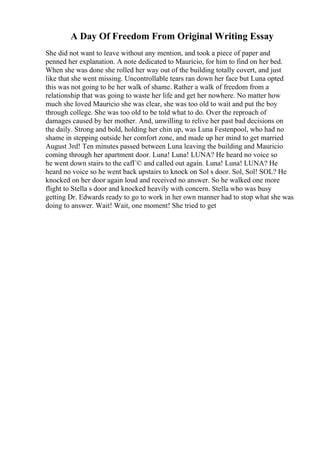 A Day Of Freedom From Original Writing Essay
She did not want to leave without any mention, and took a piece of paper and
penned her explanation. A note dedicated to Mauricio, for him to find on her bed.
When she was done she rolled her way out of the building totally covert, and just
like that she went missing. Uncontrollable tears ran down her face but Luna opted
this was not going to be her walk of shame. Rather a walk of freedom from a
relationship that was going to waste her life and get her nowhere. No matter how
much she loved Mauricio she was clear, she was too old to wait and put the boy
through college. She was too old to be told what to do. Over the reproach of
damages caused by her mother. And, unwilling to relive her past bad decisions on
the daily. Strong and bold, holding her chin up, was Luna Festenpool, who had no
shame in stepping outside her comfort zone, and made up her mind to get married
August 3rd! Ten minutes passed between Luna leaving the building and Mauricio
coming through her apartment door. Luna! Luna! LUNA? He heard no voice so
he went down stairs to the cafГ© and called out again. Luna! Luna! LUNA? He
heard no voice so he went back upstairs to knock on Sol s door. Sol, Sol! SOL? He
knocked on her door again loud and received no answer. So he walked one more
flight to Stella s door and knocked heavily with concern. Stella who was busy
getting Dr. Edwards ready to go to work in her own manner had to stop what she was
doing to answer. Wait! Wait, one moment! She tried to get
 