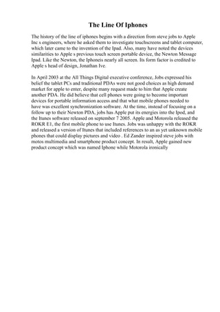 The Line Of Iphones
The history of the line of iphones begins with a direction from steve jobs to Apple
Inc s engineers, where he asked them to investigate touchscreens and tablet computer,
which later came to the invention of the Ipad. Also, many have noted the devices
similarities to Apple s previous touch screen portable device, the Newton Message
Ipad. Like the Newton, the Iphoneis nearly all screen. Its form factor is credited to
Apple s head of design, Jonathan Ive.
In April 2003 at the All Things Digital executive conference, Jobs expressed his
belief the tablet PCs and traditional PDAs were not good choices as high demand
market for apple to enter, despite many request made to him that Apple create
another PDA. He did believe that cell phones were going to become important
devices for portable information access and that what mobile phones needed to
have was excellent synchronization software. At the time, instead of focusing on a
follow up to their Newton PDA, jobs has Apple put its energies into the Ipod, and
the Itunes software released on september 7 2005. Apple and Motorola released the
ROKR E1, the first mobile phone to use Itunes. Jobs was unhappy with the ROKR
and released a version of Itunes that included references to an as yet unknown mobile
phones that could display pictures and video . Ed Zander inspired steve jobs with
motos multimedia and smartphone product concept. In result, Apple gained new
product concept which was named Iphone while Motorola ironically
 