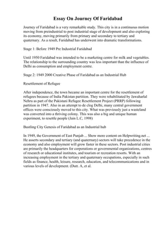 Essay On Journey Of Faridabad
Journey of Faridabad is a very remarkable study. This city is in a continuous motion
moving from preindustrial to post industrial stage of development and also exploring
its economy, moving primarily from primary and secondary to tertiary and
quaternary. As a result, Faridabad has underwent into dramatic transformations.
Stage 1: Before 1949 Pre Industrial Faridabad
Until 1950 Faridabad was intended to be a marketing centre for milk and vegetables.
The relationship to the surrounding country was less important than the influence of
Delhi as consumption and employment centre.
Stage 2: 1949 2000 Creative Phase of Faridabad as an Industrial Hub
Resettlement of Refugee
After independence, the town became an important centre for the resettlement of
refugees because of India Pakistan partition. They were rehabilitated by Jawaharlal
Nehru as part of the Pakistani Refugee Resettlement Project (PRRP) following
partition in 1947. Also in an attempt to de clog Delhi, many central government
offices were consciously moved to this city. What was previously just a wasteland
was converted into a thriving colony. This was also a big and unique human
experiment, to resettle people (Jain L.C, 1998)
Bustling City Genesis of Faridabad as an Industrial hub
In 1949, the Government of East Punjab ... Show more content on Helpwriting.net ...
He asserts secondary and tertiary (and quaternary) sectors will take precedence in the
economy and also employment will grow faster in these sectors. Post industrial cities
are primarily the headquarters for corporations or governmental organizations, centres
of research or educational institutes, and tourism or recreation resorts. With an
increasing employment in the tertiary and quaternary occupations, especially in such
fields as finance, health, leisure, research, education, and telecommunications and in
various levels of development. (Dutt. A, et al.
 