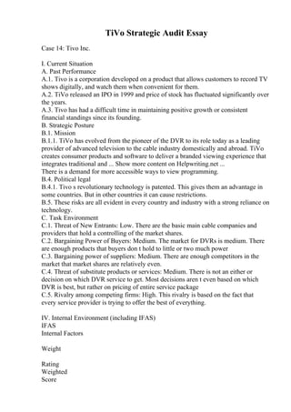 TiVo Strategic Audit Essay
Case 14: Tivo Inc.
I. Current Situation
A. Past Performance
A.1. Tivo is a corporation developed on a product that allows customers to record TV
shows digitally, and watch them when convenient for them.
A.2. TiVo released an IPO in 1999 and price of stock has fluctuated significantly over
the years.
A.3. Tivo has had a difficult time in maintaining positive growth or consistent
financial standings since its founding.
B. Strategic Posture
B.1. Mission
B.1.1. TiVo has evolved from the pioneer of the DVR to its role today as a leading
provider of advanced television to the cable industry domestically and abroad. TiVo
creates consumer products and software to deliver a branded viewing experience that
integrates traditional and ... Show more content on Helpwriting.net ...
There is a demand for more accessible ways to view programming.
B.4. Political legal
B.4.1. Tivo s revolutionary technology is patented. This gives them an advantage in
some countries. But in other countries it can cause restrictions.
B.5. These risks are all evident in every country and industry with a strong reliance on
technology.
C. Task Environment
C.1. Threat of New Entrants: Low. There are the basic main cable companies and
providers that hold a controlling of the market shares.
C.2. Bargaining Power of Buyers: Medium. The market for DVRs is medium. There
are enough products that buyers don t hold to little or two much power
C.3. Bargaining power of suppliers: Medium. There are enough competitors in the
market that market shares are relatively even.
C.4. Threat of substitute products or services: Medium. There is not an either or
decision on which DVR service to get. Most decisions aren t even based on which
DVR is best, but rather on pricing of entire service package
C.5. Rivalry among competing firms: High. This rivalry is based on the fact that
every service provider is trying to offer the best of everything.
IV. Internal Environment (including IFAS)
IFAS
Internal Factors
Weight
Rating
Weighted
Score
 