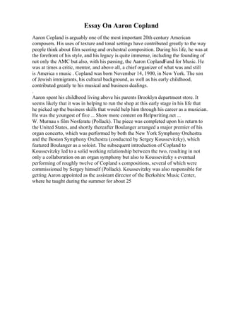 Essay On Aaron Copland
Aaron Copland is arguably one of the most important 20th century American
composers. His uses of texture and tonal settings have contributed greatly to the way
people think about film scoring and orchestral composition. During his life, he was at
the forefront of his style, and his legacy is quite immense, including the founding of
not only the AMC but also, with his passing, the Aaron CoplandFund for Music. He
was at times a critic, mentor, and above all, a chief organizer of what was and still
is America s music . Copland was born November 14, 1900, in New York. The son
of Jewish immigrants, his cultural background, as well as his early childhood,
contributed greatly to his musical and business dealings.
.
Aaron spent his childhood living above his parents Brooklyn department store. It
seems likely that it was in helping to run the shop at this early stage in his life that
he picked up the business skills that would help him through his career as a musician.
He was the youngest of five ... Show more content on Helpwriting.net ...
W. Murnau s film Nosferatu (Pollack). The piece was completed upon his return to
the United States, and shortly thereafter Boulanger arranged a major premier of his
organ concerto, which was performed by both the New York Symphony Orchestra
and the Boston Symphony Orchestra (conducted by Sergey Koussevitzky), which
featured Boulanger as a soloist. The subsequent introduction of Copland to
Koussevitzky led to a solid working relationship between the two, resulting in not
only a collaboration on an organ symphony but also to Koussevitzky s eventual
performing of roughly twelve of Copland s compositions, several of which were
commissioned by Sergey himself (Pollack). Koussevitzky was also responsible for
getting Aaron appointed as the assistant director of the Berkshire Music Center,
where he taught during the summer for about 25
 