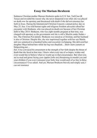 Essay On Mariam Ibraheem
Sudanese Christian mother Mariam Ibraheem spoke to U.S. Sen. Ted Cruz (R
Texas) and revealed the reason why she never despaired even when she was placed
on death row for apostasy and threatened with death if she did not renounce her
faith in Jesus. During the International Christian Concern s annual policy day on
May 25, Sen. Cruz told human rights and religious freedom advocates about her
encounter with Ibraheem, who was placed on death row because of her Christian
faith in May 2014. Ibraheem, who was eight months pregnant at that time, was
charged with apostasy as the government said she is still a Muslim under Sudan s
law, The Christian Post details. Ibraheem was raised as a Christian, and her husband
is also a Christian. Despite this, she was imprisoned together with her son Martin
and was sentenced to a hundred lashes and execution via hanging. She delivered her
daughter Maya behind bars while her leg was shackled.... Show more content on
Helpwriting.net ...
Sen. Cruz conveyed his amazement at the strength of her faith despite the threat of
death that she faced at that time. I know what every one of us hopes, wishes and
even would like to believe what we would say in that circumstance. But when you
are in mud and grime facing your captors [who are] threatening to murder you and
your children if you won t renounce your faith, how would each of us fare in those
circumstances? Cruz asked. And yet, Mariam Ibraheem bravely and simply said, I
can not renounce
 