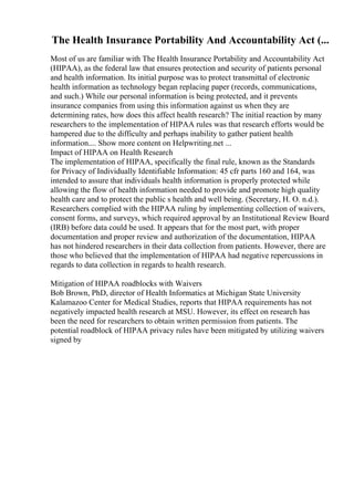 The Health Insurance Portability And Accountability Act (...
Most of us are familiar with The Health Insurance Portability and Accountability Act
(HIPAA), as the federal law that ensures protection and security of patients personal
and health information. Its initial purpose was to protect transmittal of electronic
health information as technology began replacing paper (records, communications,
and such.) While our personal information is being protected, and it prevents
insurance companies from using this information against us when they are
determining rates, how does this affect health research? The initial reaction by many
researchers to the implementation of HIPAA rules was that research efforts would be
hampered due to the difficulty and perhaps inability to gather patient health
information.... Show more content on Helpwriting.net ...
Impact of HIPAA on Health Research
The implementation of HIPAA, specifically the final rule, known as the Standards
for Privacy of Individually Identifiable Information: 45 cfr parts 160 and 164, was
intended to assure that individuals health information is properly protected while
allowing the flow of health information needed to provide and promote high quality
health care and to protect the public s health and well being. (Secretary, H. O. n.d.).
Researchers complied with the HIPAA ruling by implementing collection of waivers,
consent forms, and surveys, which required approval by an Institutional Review Board
(IRB) before data could be used. It appears that for the most part, with proper
documentation and proper review and authorization of the documentation, HIPAA
has not hindered researchers in their data collection from patients. However, there are
those who believed that the implementation of HIPAA had negative repercussions in
regards to data collection in regards to health research.
Mitigation of HIPAA roadblocks with Waivers
Bob Brown, PhD, director of Health Informatics at Michigan State University
Kalamazoo Center for Medical Studies, reports that HIPAA requirements has not
negatively impacted health research at MSU. However, its effect on research has
been the need for researchers to obtain written permission from patients. The
potential roadblock of HIPAA privacy rules have been mitigated by utilizing waivers
signed by
 