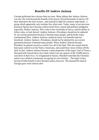 Benefits Of Andrew Jackson
Corrupt politicians have always been an issue. Many debate that Andrew Jackson
was one. He went beyond the bounds of his power, forced thousands of natives off
their land down the trail of tears , and claimed to fight for common individuals , a
group which apparently only includes free white men. Today, many of our previous
historical figures have become controversial from a moral and political standpoint,
especially Andrew Jackson. This is due to his ownership of slaves, and his ability to
follow rules, or lack thereof. Andrew Jackson s Presidency should not be admired
by our current generation because it harmed many people, and he broke many
constitutional laws. Andrew Jackson s political career was harmful and non
beneficial. Andrew Jackson s Presidency should not be admired by our current
generation because it harmed many people. When Andrew Jackson became
President, he gained executive control over all of the land. This also meant that he
had easier control over the Native Americans, and could force more of them off the
land. In fact, Andrew Jackson became a main proprietor of the tragic Trail of Tears
, a
thousand mile forced trip to new lands which cost one quarter of the 16,000 natives
sent down it their lives. As it happened in history, Marshall ruled that the Cherokee
nation was a distinct community occupying its own territory... The legal victory
proved of little benefit to the Cherokee nation, however. The demand for land in
Georgia grew more intense after
 