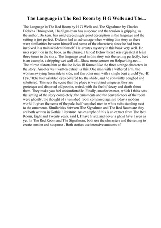 The Language in The Red Room by H G Wells and The...
The Language in The Red Room by H G Wells and The Signalman by Charles
Dickens Throughout, The Signalman has suspense and the tension is gripping, as
the author, Dickens, has used exceedingly good description in the language and the
setting is just perfect. Dickens had an advantage when writing this story as there
were similarities between himself and some of the characters; since he had been
involved in a train accident himself. He creates mystery in this book very well. He
uses repetition in the book, as the phrase, Halloa! Below there! was repeated at least
three times in the story. The language used in this story sets the setting perfectly, here
is an example, a dripping wet wall of... Show more content on Helpwriting.net ...
The mirror distorts him so that he looks ill formed like the three strange characters in
the story. Another well written extract is this, One man with a withered arm, the
woman swaying from side to side, and the other man with a single bent crutchГўв‚¬В¦
Гўв‚¬В¦he had wrinkled eyes covered by the shade, and he constantly coughed and
spluttered. This sets the scene that the place is weird and unique as they are
grotesque and distorted old people, weird, with the feel of decay and death about
them. They make you feel uncomfortable. Finally, another extract, which I think sets
the setting of the story completely, the ornaments and the conveniences of the room
were ghostly, the thought of a vanished room compared against today s modern
world. It gives the sense of the pale, half vanished men in white suits standing next
to the ornaments. Similarities between The Signalman and The Red Room are they
are both written in Gothic Literature. An example of this is an extract from The Red
Room, Eight and Twenty years, said I, I have lived, and never a ghost have I seen as
yet. In The Red Room and The Signalman, both use the characters and the setting to
create tension and suspense . Both stories use intensive amounts of
 