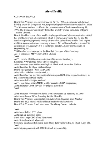 Airtel Profile
COMPANY PROFILE
Bharti Tele Ventures was incorporated on July 7, 1995 as a company with limited
liability under the Companies Act, for promoting telecommunications services. Bharti
Tele Ventures received certificate for commencement of business on January 18,
1996. The Company was initially formed as a wholly owned subsidiary of Bharti
Telecom Limited.
Bharti Airtel Ltd is one of the world s leading providers of telecommunication. Airtel
has GSM network in all countries in which it operates, providing 2G, 3G and 4G
services depending upon the country of operation. Airtel is the world s third largest
mobile telecommunications company with over 261 million subscribers across 150
countries as of August 2012. It is the largest cellular ... Show more content on
Helpwriting.net ...
V S Raju has been inducted on the Board of Directors of the Company.
AirTel introduces MTV Club Card in Chennai
2004
AirTel enrolls 50,000 customers in its mobile service in 60 days
Launches WAP enabled portal Service in Kerala
Airtel customer base touches new high of 5 lakh mark in Andhra Pradesh
Airtel launches Rs 50 pre paids recharge
Bharti Tele garners $100 m via FCCBs
Airtel offers talktime transfer service
Airtel launched two way international roaming and GPRS for prepaid customers in
the Maharshtra and Goa circles
Airtel unveils Rs 199 pre paid card
AirTel join hands with NMIMS to offer executive MBA programme
Airtel launches GPRS services for pre paid customers
2005
Airtel launches video services for its GPRS customers on February 22, 2005
Airtel unveils new TV ad featuring Sachin, Sharukh
Bharti Tele Ventures launches telecom network in Andaman amp; Nicobar
Bharti inks $125 m deal with Nokia for rural network expansion
Bharti Tele Ventures Airtel introduces BlackBerry Connect in India
2006
Airtel unveils Re 1 STD plans
Airtel sets up customer centre
Sunil Mittal bags CEO of the Year award
Airtel joins hand with Microsoft
Company has changed its name from Bharti Tele Ventures Ltd. to Bharti Airtel Ltd.
2007
Airtel signs agreement with HTC for touch screen mobile.
 