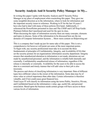 Security Analysis And It Security Policy Manager At My...
In writing this paper I spoke with Security Analysis and IT Security Policy
Manager at my place of employment when researching this paper. They gave me
some insightful direction as to the information, where to look for information and
the important security issues to reference. Working in IT for the last 10 years I
have also had to deal with many of these policies first hand. Additionally, I
referenced the PowerPoints presented in class and The CISSP and CAP Prep Guide:
Platinum Edition that I purchased and used for the quiz in class.
When discussing the topic of information security there are many concepts, elements
and topics to discuss. Some of the information to be discussed here are the ten
domains of Computer Information Systems ... Show more content on Helpwriting.net
...
This is a company that I made up just for name sake of this paper. This is not a
comprehensive list however will point out some of the more important points.
To begin with, any security professional must take in to account the three
fundamentals of principles of Confidentiality, Integrity, and Availability (CIA) that
set the security posture for an organizations information security department. Integrity
ensures that unauthorized alteration to information is not made, alterations are not
made by unauthorized personnel, and the information is reliable both internally and
externally. Confidentiality unauthorized release of information, regardless if the
release is internally or externally. Availability for the users to be able to access the
data in a consistent and timely manner that will add value to their job is also
necessary.
The process and choice of classifying information is very important. Data of different
types have different values to the owner of the information. Some data may be of
more value or critical importance than other data. Certain information is therefore
valuable, and if lost could cause great financial loss.
Total Layer IT will classify its information using the terms Public, Sensitive, Private,
and Confidential based on the information s value, age, useful life, and personal
association. Based upon the business needs certain groups will have access to these
various levels of information.
 