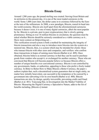 Bitcoin Essay
Around 1,200 years ago, the pound sterling was created. Serving Great Britain and
its territories to this present day, it is one of the most traded currencies in the
world. Some 1,000 years later, the dollar came in to existence followed by the Euro
at the turn of the millennium. In 2008, a new paradigm, Bitcoin, reared its head into
the world economy. Bitcoin sets itself apart from the aforementioned currencies
because it doesn t exist; it is one of many digital currencies, albeit the most popular
by far. Bitcoin is a private, peer to peer cryptocurrency that is slowly gaining
prominence. Sitting at over 16 million bitcoins in circulation, the question must be
asked whether Bitcoin should be seriously considered as a viable currency as it...
Show more content on Helpwriting.net ...
This verification reward system is both a method for maintaining the integrity of
bitcoin transactions and also a way to introduce more bitcoins into the system at a
metered rate. Bitcoin, then, is a system which may be intended for clients: those
who transact bitcoin with other users and companies, and verifiers: who confirm
these transactions in hopes of earning more bitcoin (Barber et al. 409). Once
obtained, bitcoins behave as normal currency in that they can be used to purchase
goods from vendors who accept it, or exchanged for another currency. Those who are
convinced that Bitcoin will become popular believe so because Bitcoin offers a
number of unique benefits over conventional currency. Bitcoin is not controlled by
any governments, banks, or authorities, appealing to those who prefer a freely traded
currency. In Bitter to Better How to Make Bitcoin a Better Currency, the paper s
authors explain that, such a decentralized system guarantees that no single entity, no
matter how initially benevolent, can succumb to the temptation or be coerced by a
government into subverting it for its own benefit (Barber et al. 400). Bitcoin
transactions are also, by design, quickly irreversible, preventing credit card fraud.
(Barber et al. 401). Yunyoung Hur, in Investigation into the Market Viability of
Bitcoin: Measuring the Digital Currency s Speculative Nature, adds to the list of
benefits including, [Bitcoin s] instant
 