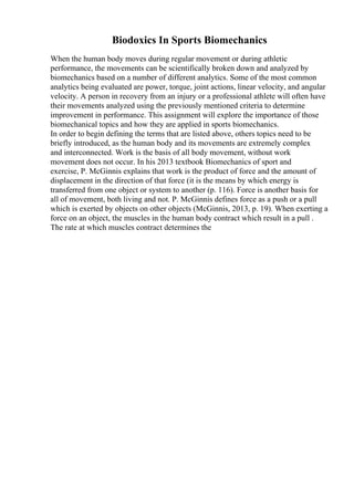 Biodoxics In Sports Biomechanics
When the human body moves during regular movement or during athletic
performance, the movements can be scientifically broken down and analyzed by
biomechanics based on a number of different analytics. Some of the most common
analytics being evaluated are power, torque, joint actions, linear velocity, and angular
velocity. A person in recovery from an injury or a professional athlete will often have
their movements analyzed using the previously mentioned criteria to determine
improvement in performance. This assignment will explore the importance of those
biomechanical topics and how they are applied in sports biomechanics.
In order to begin defining the terms that are listed above, others topics need to be
briefly introduced, as the human body and its movements are extremely complex
and interconnected. Work is the basis of all body movement, without work
movement does not occur. In his 2013 textbook Biomechanics of sport and
exercise, P. McGinnis explains that work is the product of force and the amount of
displacement in the direction of that force (it is the means by which energy is
transferred from one object or system to another (p. 116). Force is another basis for
all of movement, both living and not. P. McGinnis defines force as a push or a pull
which is exerted by objects on other objects (McGinnis, 2013, p. 19). When exerting a
force on an object, the muscles in the human body contract which result in a pull .
The rate at which muscles contract determines the
 