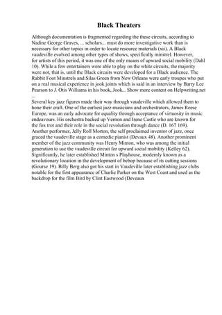 Black Theaters
Although documentation is fragmented regarding the these circuits, according to
Nadine George Graves, ... scholars... must do more investigative work than is
necessary for other topics in order to locate resource materials (xii). A Black
vaudeville evolved among other types of shows, specifically minstrel. However,
for artists of this period, it was one of the only means of upward social mobility (Dahl
10). While a few entertainers were able to play on the white circuits, the majority
were not, that is, until the Black circuits were developed for a Black audience. The
Rabbit Foot Minstrels and Silas Green from New Orleans were early troupes who put
on a real musical experience in jook joints which is said in an interview by Barry Lee
Pearson to J. Otis Williams in his book, Jook... Show more content on Helpwriting.net
...
Several key jazz figures made their way through vaudeville which allowed them to
hone their craft. One of the earliest jazz musicians and orchestrators, James Reese
Europe, was an early advocate for equality through acceptance of virtuosity in music
endeavours. His orchestra backed up Vernon and Irene Castle who are known for
the fox trot and their role in the social revolution through dance (D. 167 169).
Another performer, Jelly Roll Morton, the self proclaimed inventor of jazz, once
graced the vaudeville stage as a comedic pianist (Devaux 48). Another prominent
member of the jazz community was Henry Minton, who was among the initial
generation to use the vaudeville circuit for upward social mobility (Kelley 62).
Significantly, he later established Minton s Playhouse, modernly known as a
revolutionary location in the development of bebop because of its cutting sessions
(Gourse 19). Billy Berg also got his start in Vaudeville later establishing jazz clubs
notable for the first appearance of Charlie Parker on the West Coast and used as the
backdrop for the film Bird by Clint Eastwood (Deveaux
 