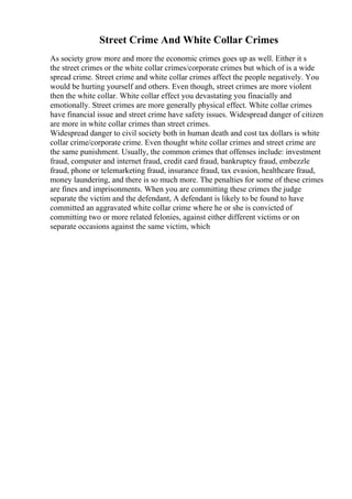 Street Crime And White Collar Crimes
As society grow more and more the economic crimes goes up as well. Either it s
the street crimes or the white collar crimes/corporate crimes but which of is a wide
spread crime. Street crime and white collar crimes affect the people negatively. You
would be hurting yourself and others. Even though, street crimes are more violent
then the white collar. White collar effect you devastating you finacially and
emotionally. Street crimes are more generally physical effect. White collar crimes
have financial issue and street crime have safety issues. Widespread danger of citizen
are more in white collar crimes than street crimes.
Widespread danger to civil society both in human death and cost tax dollars is white
collar crime/corporate crime. Even thought white collar crimes and street crime are
the same punishment. Usually, the common crimes that offenses include: investment
fraud, computer and internet fraud, credit card fraud, bankruptcy fraud, embezzle
fraud, phone or telemarketing fraud, insurance fraud, tax evasion, healthcare fraud,
money laundering, and there is so much more. The penalties for some of these crimes
are fines and imprisonments. When you are committing these crimes the judge
separate the victim and the defendant, A defendant is likely to be found to have
committed an aggravated white collar crime where he or she is convicted of
committing two or more related felonies, against either different victims or on
separate occasions against the same victim, which
 