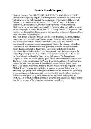 Panera Bread Company
Strategic Business Plan STRATEGIC HOSPITALITY MANAGEMENT CHN
International Hospitality amp; Office Management Leeuwarden The Netherlands
Submitted in partial fulfillment of the requirements of the degree of Bachelor of
Science (Hotel Administration) January, 2010 Table of Content 1. Executive
summary4 2. Introduction5 3. Description of the Panera Bread company64.
Strategies being pursued by the company10 5. Future trends which will have impact
on the company15 6. Future possibilities17 7. The way forward 20 Plagiarism With
this form we declare that, this assignment has been done with our ability and... Show
more content on Helpwriting.net ...
The Fresh dough operations division supplies fresh dough and indirectly supplies
proprietary sweet goods items through a contract manufacturing arrangement to
both company owned and franchise operated bakery cafes. The franchise
operations division comprises the operating activities of the company s franchise
business unit, which licenses qualified operators to conduct business under the
Panera Bread and Paradise Bakery amp; Cafe names and also monitors the
operations of these bakery cafes. Under the terms of most of the agreements, the
licensed operators pay royalties and fees to the company in return for the use of
the Panera Bread and Paradise Bakery amp; Cafe names. The Panera bread
company is one of the fastest growing quick casual restaurants in the United States.
The bakery cafes operate under the Panera Bread and Saint Louis Bread Company
banners. In total there are seven different brand names: Panera, Panera Bread,
Saint Louis Bread, Via Panera, Paradise Bakery, Paradise Bakery amp; cafГ© and
Mother Bread. The company specializes in meeting consumer dining needs by
providing high quality food, and targets suburban dwellers and workers by offering
a premium specialty bakery and cafe experience with a neighbourhood emphasis.
Bakery cafes are principally located in suburban, strip mall, and regional mall
locations. 3.1 Evaluation of the company s resources and capabilities Bellow a short
description is given of the relevant resources and capabilities
 