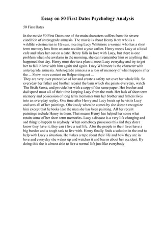 Essay on 50 First Dates Psychology Analysis
50 First Dates
In the movie 50 First Dates one of the main characters suffers from the severe
condition of anterograde amnesia. The movie is about Henry Roth who is a
wildlife veterinarian in Hawaii, meeting Lucy Whitmore a woman who has a short
term memory loss from an auto accident a year earlier. Henry meets Lucy at a local
cafe and takes her out on a date. Henry falls in love with Lucy, but there is one
problem when she awakens in the morning, she can t remember him or anything that
happened that day. Henry must devise a plan to meet Lucy everyday and try to get
her to fall in love with him again and again. Lucy Whitmore is the character with
anterograde amnesia. Anterograde amnesia is a loss of memory of what happens after
the ... Show more content on Helpwriting.net ...
They are very over protective of her and create a safety net over her whole life. So
everyday her father and brother repaint the barn which she paints everyday, watch
The Sixth Sense, and provide her with a copy of the same paper. Her brother and
dad spend most all of their time keeping Lucy from the truth. Her lack of short term
memory and possession of long term memories turn her brother and fathers lives
into an everyday replay. One time after Henry and Lucy break up he visits Lucy
and sees all of her paintings. Obviously when he comes by she doesn t recognize
him except that he looks like the man she has been painting. All her recent
paintings include Henry in them. That means Henry has helped her some what
retain some of her short term memories. Lucy s disease is a very life changing and
sad thing to happen to anybody. When somebody possesses this and they don t
know they have it, they can t live a real life. Also the people in their lives have a
big burden and a tough task to live with. Henry finally finds a solution in the end to
help with Lucy s situation. He makes a tape about their life and how they are in
love and everyday she wakes up and watches it and learns about her accident. By
doing this she is almost able to live a normal life just like everybody
 