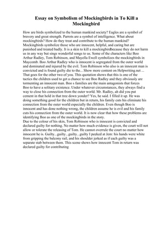 Essay on Symbolism of Mockingbirds in To Kill a
Mockingbird
How are birds symbolized to the human mankind society? Eagles are a symbol of
bravery and great strength. Parrots are a symbol of intelligence. What about
mockingbirds? How do they treat and contribute to the human mankind?
Mockingbirds symbolize those who are innocent, helpful, and caring but are
punished and treated badly. It is a skin to kill a mockingbirdbecause they do not harm
us in any way but sings wonderful songs to us. Some of the characters like Boo
Arthur Radley, Tom Robinson, and Mayella Ewell symbolizes the mockingbirds in
Maycomb. Boo Arthur Radley who is innocent is segregated from the outer world
and dominated and injured by the evil. Tom Robinson who also is an innocent man is
convicted and is found guilty die to the... Show more content on Helpwriting.net ...
That goes for the other two of you. This quotation shows that this is one of the
tactics the children used to get a chance to see Boo Radley and they obviously are
tormenting an innocent man. Boo s families are the main antagonists that forces
Boo to have a solitary existence. Under whatever circumstances, they always find a
way to close his connection from the outer world. Mr. Radley, ah did you put
cement in that hold in that tree down yonder? Yes, he said. I filled it up. He was
doing something good for the children but in return, his family cuts his eliminate his
connection from the outer world especially the children. Even though Boo is
innocent and has done nothing wrong, the children assume he is evil and his family
cuts his connection from the outer world. It is now clear that how these problems are
identifying Boo as one of the mockingbirds in the story.
Due to the colour of his skin, Tom Robinson who is innocent is convicted and
declared guilty for nothing. No matter how much evidence is given, the court will not
allow or tolerate the releasing of Tom. He cannot overrule the court no matter how
innocent he is. Guilty...guilty...guilty...guilty I peeked at Jem: his hands were white
from gripping the balcony rail, and his shoulder jerked as if each guilty was a
separate stab between them. This scene shows how innocent Tom in return was
declared guilty for contributing
 
