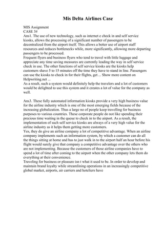 Mis Delta Airlines Case
MIS Assignment
CASE 3#
Ans1. The use of new technology, such as internet e check in and self service
kiosks, allows the processing of a significant number of passengers to be
decentralized from the airport itself. This allows a better use of airport staff
resources and reduces bottlenecks while, more significantly, allowing more departing
passengers to be processed.
Frequent flyers and business flyers who tend to travel with little luggage and
appreciate any time saving measures are currently leading the way in self service
check in use. The other functions of self service kiosks are the kiosks help
customers shave 5 to 15 minutes off the time they have to stand in line. Passengers
can use the kiosks to check in for their flights, get ... Show more content on
Helpwriting.net ...
As a result, such a system would definitely help the travelers and a lot of customers
would be delighted to use this system and it creates a lot of value for the company as
well.
Ans3. These fully automated information kiosks provide a very high business value
for the airline industry which is one of the most emerging fields because of the
increasing globalization. Thus a large no of people keep travelling for business
purposes to various countries. These corporate people do not like spending their
precious time waiting in the queue to check in to the airport. As a result, the
implementation of such self service kiosks are always of a very high value for the
airline industry as it helps them getting more customers.
Yes, they do give an airline company a lot of competitive advantage. When an airline
company implements such an information system, by which a customer can do all
the things sitting at home and has to just walk in to the airport half an hour before his
flight would surely give that company a competitive advantage over the others who
are not implementing. Because the customers of those airline companies have to
spend a lot of time after coming to the airport when the other company lets them do
everything at their convenience.
Traveling for business or pleasure isn t what it used to be. In order to develop and
maintain brand loyalty while streamlining operations in an increasingly competitive
global market, airports, air carriers and hoteliers have
 