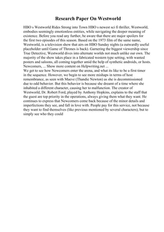 Research Paper On Westworld
HBO s Westworld Rides Strong into Town HBO s newest sci fi thriller, Westworld,
embodies seemingly emotionless entities, while navigating the deeper meaning of
existence. Before you read any further, be aware that there are major spoilers for
the first two episodes of this season. Based on the 1973 film of the same name,
Westworld, is a television show that airs on HBO Sunday nights (a outwardly useful
placeholder until Game of Thrones is back). Garnering the biggest viewership since
True Detective, Westworld dives into alternate worlds not much unlike our own. The
majority of the show takes place in a fabricated western type setting, with wanted
posters and saloons, all coming together amid the help of synthetic androids, or hosts.
Newcomers, ... Show more content on Helpwriting.net ...
We get to see how Newcomers enter the arena, and what its like to be a first timer
in the sequence. However, we begin to see more mishaps in terms of host
remembrance, as seen with Maeve (Thandie Newton) as she is decommissioned
due to odd behavior. But this behavior is because she dreamt of a time where she
inhabited a different character, causing her to malfunction. The creator of
Westworld, Dr. Robert Ford, played by Anthony Hopkins, explains to the staff that
the guest are top priority in the operations, always giving them what they want. He
continues to express that Newcomers come back because of the minor details and
imperfections they see, and fall in love with. People pay for this service, not because
they want to find themselves (like previous mentioned by several characters), but to
simply see who they could
 