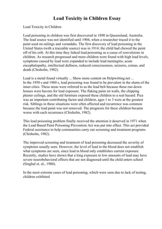 Lead Toxicity in Children Essay
Lead Toxicity in Children
Lead poisoning in children was first discovered in 1890 in Queensland, Australia.
The lead source was not identified until 1904, when a researcher traced it to the
paint used on railings and verandahs. The first discovery of lead poisoning in the
United States (with a traceable source) was in 1914; the child had chewed the paint
off of his crib. At this time they linked lead poisoning as a cause of convulsions in
children. As research progressed and more children were found with high lead levels,
symptoms caused by lead were expanded to include lead meningitis, acute
encephalopathy, intellectual dullness, reduced consciousness, seizures, comas, and
death (Chisholm, 1982).
Lead is a metal found virtually ... Show more content on Helpwriting.net ...
In the 1950 s and 1960 s, lead poisoning was found to be prevalent in the slums of the
inner cities. These areas were referred to as the lead belt because these run down
houses were havens for lead exposure. The flaking paint on walls, the chipping
plaster ceilings, and the old furniture exposed these children to a real hazard. Pica
was an important contributing factor and children, ages 1 to 3 were at the greatest
risk. Siblings in these situations were often affected and recurrence was common
because the lead paint was not removed. The prognosis for these children became
worse with each recurrence (Chisholm, 1982).
This lead poisoning problem finally received the attention it deserved in 1971 when
the Lead Based Paint Poisoning Prevention Act was put into effect. This act provided
Federal assistance to help communities carry out screening and treatment programs
(Chisholm, 1982).
The improved screening and treatment of lead poisoning decreased the severity of
symptoms usually seen. However, the level of lead in the blood does not establish
what symptoms are seen, since lead in blood only establishes current exposure.
Recently, studies have shown that a long exposure to low amounts of lead may have
severe neurobehavioral effects that are not diagnosed until the child enters school
(Singhal et. al., 1980).
In the most extreme cases of lead poisoning, which were seen due to lack of testing,
children exhibited
 