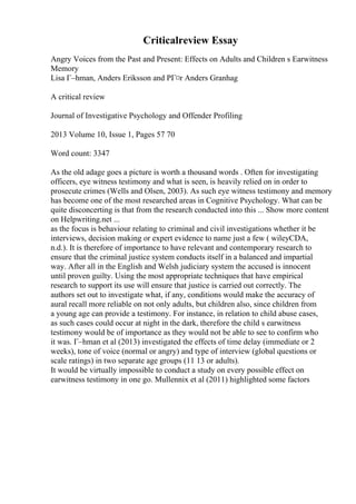 Criticalreview Essay
Angry Voices from the Past and Present: Effects on Adults and Children s Earwitness
Memory
Lisa Г–hman, Anders Eriksson and PГ¤r Anders Granhag
A critical review
Journal of Investigative Psychology and Offender Profiling
2013 Volume 10, Issue 1, Pages 57 70
Word count: 3347
As the old adage goes a picture is worth a thousand words . Often for investigating
officers, eye witness testimony and what is seen, is heavily relied on in order to
prosecute crimes (Wells and Olsen, 2003). As such eye witness testimony and memory
has become one of the most researched areas in Cognitive Psychology. What can be
quite disconcerting is that from the research conducted into this ... Show more content
on Helpwriting.net ...
as the focus is behaviour relating to criminal and civil investigations whether it be
interviews, decision making or expert evidence to name just a few ( wileyCDA,
n.d.). It is therefore of importance to have relevant and contemporary research to
ensure that the criminal justice system conducts itself in a balanced and impartial
way. After all in the English and Welsh judiciary system the accused is innocent
until proven guilty. Using the most appropriate techniques that have empirical
research to support its use will ensure that justice is carried out correctly. The
authors set out to investigate what, if any, conditions would make the accuracy of
aural recall more reliable on not only adults, but children also, since children from
a young age can provide a testimony. For instance, in relation to child abuse cases,
as such cases could occur at night in the dark, therefore the child s earwitness
testimony would be of importance as they would not be able to see to confirm who
it was. Г–hman et al (2013) investigated the effects of time delay (immediate or 2
weeks), tone of voice (normal or angry) and type of interview (global questions or
scale ratings) in two separate age groups (11 13 or adults).
It would be virtually impossible to conduct a study on every possible effect on
earwitness testimony in one go. Mullennix et al (2011) highlighted some factors
 
