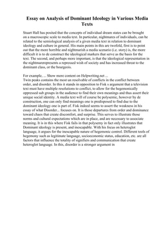 Essay on Analysis of Dominant Ideology in Various Media
Texts
Stuart Hall has posited that the concepts of individual dream states can be brought
on a macroscopic scale to media text. In particular, nightmares of individuals, can be
related to the semiological analysis of a given media text in relation to dominant
ideology and culture in general. His main points in this are twofold, first is to point
out that the more horrible and nightmarish a media scenario (i.e. story) is, the more
difficult it is to de construct the ideological markers that serve as the basis for the
text. The second, and perhaps more important, is that the ideological representation in
the nightmarerepresents a repressed wish of society and has increased threat to the
dominant class, or the bourgeois.
For example, ... Show more content on Helpwriting.net ...
Twin peaks contains the most un resolvable of conflicts in the conflict between
order, and disorder. In this it stands in opposition to Fisk s argument that a television
text must have multiple resolutions to conflict, to allow for the hegemonically
oppressed sub groups in the audience to find their own meanings and thus assert their
unique social identity. A media text will of course be polysemic, however by de
construction, one can only find meanings one is predisposed to find due to the
dominant ideology one is part of. Fisk indeed seems to assert the weakness in his
essay of what Disorder... focuses on. It is those departures from order and dominance
toward chaos that create discomfort, and surprise. This serves to illustrate those
norms and cultural expectations which are in place, and are necessary to associate
meaning. It is in this where Fisk fails in that polysemy in fact only illustrates that
Dominant ideology is present, and inescapable. With his focus on heteroglot
language, it argues for the inescapable nature of hegemonic control. Different tools of
hegemony such as legitimate language, socioeconomic status, education, etc. are all
factors that influence the totality of signifiers and communication that create
heteroglot language. In this, disorder is a stronger argument in
 