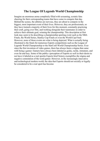 The League Of Legends World Championship
Imagine an enormous arena completely filled with screaming, ecstatic fans
cheering for their corresponding teams that have come to compete that day.
Behind the scenes, the athletes are nervous, they are about to compete in the
biggest, most important event of their lives. However, they are professionals, so
they have trained a majority of their lives for this moment, constantly practicing
their craft, going over film, and working alongside their teammates in order to
achieve their ultimate goal, winning the championship. This description at first
look may seem to be describing a championship sporting event such as the NBA
Finals, the World Series, Stanley Cup Finals or even the World Cup Final.
However, none of these events are what is being depicted. What is actually being
illustrated is the finals for numerous Esports competitions such as the League of
Legends World Championship or the StarCraft World Championship Series. Ever
since the first invention of video games, there has always been a stigma that came
with being a gamer. Gamers have always been labeled as geeky, nerdy, immature, and
even fat and lazy. Some of the public s perception of Esports as well as their desire to
not have it labeled as a real sportin Esports brief history exemplifies the stigma and
negative connotation of the word gamer. However, in the increasingly innovative
and technological modern world, the idea that Esports should not socially or legally
be considered to be a real sport has become
 