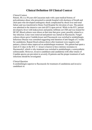 Clinical Definition Of Clinical Context
Clinical Context
Patient, JD, is a 50 year old Caucasian male with a past medical history of
polysubstance abuse who presented to outside hospital with shortness of breath and
chest pain who developed cardiogenic shock complicated by shock liver and renal
failure and was transferred to Henry Ford Hospital for elevation of care. The patient
was admitted to the intensive care unit (ICU) upon arrival. While in the ICU, patient
developed a fever with leukocytosis and patchy infiltrate on CXR and was treated for
HCAP. Blood cultures were drawn at that time that grew yeast, possibly related to a
line infection. Lines were removed and patient was started on fluconazole. Fungal
cultures drawn grew Candida krusei and Fluconazole was switched to anidulafungin.
Infectious Disease was consulted suggesting total duration of anti fungals of 2 weeks
for candidemia. Repeat blood cultures drawn after treatment were negative and
patient s clinical status improved on anidulafungin treatment. This patient had spent a
total of 21 days in the ICU. C. krusei is known to have intrinsic resistance to
fluconazole5, which is why treatment was switched to anidulafungin, a semisynthetic
echinocandin. However, invasive candidiasis and candidemia with other strains of
Candida species are prevalent in severely ill patients and the proper treatment of such
infections should be investigated.
Clinical Question
Is anidulafungin superior to fluconazole for treatment of candidemia and invasive
candidiasis in
 