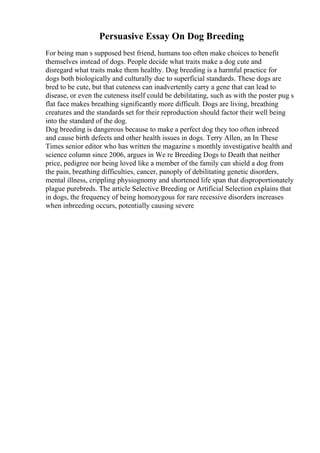 Persuasive Essay On Dog Breeding
For being man s supposed best friend, humans too often make choices to benefit
themselves instead of dogs. People decide what traits make a dog cute and
disregard what traits make them healthy. Dog breeding is a harmful practice for
dogs both biologically and culturally due to superficial standards. These dogs are
bred to be cute, but that cuteness can inadvertently carry a gene that can lead to
disease, or even the cuteness itself could be debilitating, such as with the poster pug s
flat face makes breathing significantly more difficult. Dogs are living, breathing
creatures and the standards set for their reproduction should factor their well being
into the standard of the dog.
Dog breeding is dangerous because to make a perfect dog they too often inbreed
and cause birth defects and other health issues in dogs. Terry Allen, an In These
Times senior editor who has written the magazine s monthly investigative health and
science column since 2006, argues in We re Breeding Dogs to Death that neither
price, pedigree nor being loved like a member of the family can shield a dog from
the pain, breathing difficulties, cancer, panoply of debilitating genetic disorders,
mental illness, crippling physiognomy and shortened life span that disproportionately
plague purebreds. The article Selective Breeding or Artificial Selection explains that
in dogs, the frequency of being homozygous for rare recessive disorders increases
when inbreeding occurs, potentially causing severe
 