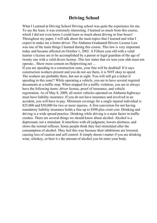 Driving School
What I Learned at Driving School Driving school was quite the experience for me.
To say the least, it was extremely interesting. I learned so much from this course,
which I did not even know I could learn so much about driving in four hours!
Throughout my paper, I will talk about the main topics that I learned and what I
expect to make me a better driver. The Alabama Graduated Drivers License Law
was one of the main things I learned during this course. This law is very important
today and became affected on October 1, 2002. A Fifteen year old with a valid
learner s license are to be accomplished by a parent or legal guardian of the age of
twenty one with a valid divers license. This law states that six teen year olds must not
operate... Show more content on Helpwriting.net ...
If you are speeding in a construction zone, your fine will be doubled! If it says
construction workers present and you do not see them, it is NOT okay to speed.
The workers are probably there, but not in sight. You will still get a ticket if
speeding in this zone!! While operating a vehicle, you are to have several required
documents at a traffic stop. When stopped for a traffic violation, you are to always
have the following items: driver license, proof of insurance, and vehicle
registration. As of May 8, 2009, all motor vehicles operated on Alabama highways
must have liability insurance. If you do not have insurance and involved in an
accident, you will have to pay. Minimum coverage for a single injured individual is
$25,000 and $50,000 for two or more injuries. A first conviction for not having
mandatory liability insurance holds a fine up to $500 plus court cost. Drinking and
driving is a wide spread practice. Drinking while driving is a main factor in traffic
crashes. There are several things we should know about alcohol. Alcohol is a
depressant, not a stimulant. It interferes with all judgment, lowers alertness, and
slows the normal reflexes. Some people think they feel stimulated after the
consumption of alcohol. They feel this way because their inhibitions are lowered,
causing loss of caution and self control. It simply doesn t matter if you are drinking
wine, whiskey, or beer it s the amount of alcohol you let enter your body.
 