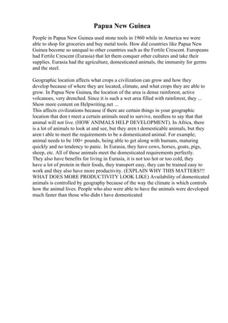 Papua New Guinea
People in Papua New Guinea used stone tools in 1960 while in America we were
able to shop for groceries and buy metal tools. How did countries like Papua New
Guinea become so unequal to other countries such as the Fertile Crescent. Europeans
had Fertile Crescent (Eurasia) that let them conquer other cultures and take their
supplies. Eurasia had the agriculture, domesticated animals, the immunity for germs
and the steel.
Geographic location affects what crops a civilization can grow and how they
develop because of where they are located, climate, and what crops they are able to
grow. In Papua New Guinea, the location of the area is dense rainforest, active
volcanoes, very drenched. Since it is such a wet area filled with rainforest, they ...
Show more content on Helpwriting.net ...
This affects civilizations because if there are certain things in your geographic
location that don t meet a certain animals need to survive, needless to say that that
animal will not live. (HOW ANIMALS HELP DEVELOPMENT). In Africa, there
is a lot of animals to look at and see, but they aren t domesticable animals, but they
aren t able to meet the requirements to be a domesticated animal. For example;
animal needs to be 100+ pounds, being able to get along with humans, maturing
quickly and no tendency to panic. In Eurasia, they have cows, horses, goats, pigs,
sheep, etc. All of those animals meet the domesticated requirements perfectly.
They also have benefits for living in Eurasia, it is not too hot or too cold, they
have a lot of protein in their foods, they transport easy, they can be trained easy to
work and they also have more productivity. (EXPLAIN WHY THIS MATTERS!!!
WHAT DOES MORE PRODUCTIVITY LOOK LIKE) Availability of domesticated
animals is controlled by geography because of the way the climate is which controls
how the animal lives. People who also were able to have the animals were developed
much faster than those who didn t have domesticated
 