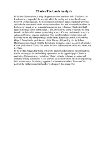 Charles The Lamb Analysis
In the two illuminations, a unity of appearance and attributes links Charles to the
Lamb and sets in parallel the ways in which the earthly and heavenly rulers are
honored. On facing pages, the Carolingian illuminators depicted parallel terrestrial
and celestial ceremonies of the aurum coronarium. Just as Christ receives tribute in
his heavenly court, so his terrestrial counterpart and reflection, Charles the Bald,
receives homage in his earthly reign. The Lamb is in the dome of heaven; the king
is under the baldachin s dome symbolizing heaven. Christ s exaltation in heaven is
set against Charles imperial exaltation. This parallelism between terrestrial and
heavenly rulers had been portrayed earlier in the diptych of Charles s Prayerbook
(Figs. 6 7) and in the gable ivories of the Throne of Peter (Fig. 4). As Robert
Deshman demonstrated, both the diptych and the ivories imply a concept of imitatio
Christi (imitation of Christ) that exalts the ruler in his temporal office and likens him
to Christ.
In the Codex Aureus, the theme of Christ s triumph and exaltation has implications
for the meaning of the exalted king represented on the opposite page. Charles s
portrait as Christomimetes (imitator of Christ) not only enhances his status and
authority among humans but it also conveys divine inspiration. The Carolingian king
is to be considered the divinely appointed ruler on earth and the features of his
portrait the baldachin and the hand of God support this image. The
 