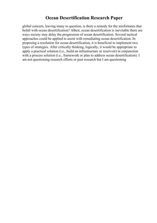 Ocean Desertification Research Paper
global concern, leaving many to question, is there a remedy for the misfortunes that
befall with ocean desertification? Albeit, ocean desertification is inevitable there are
ways society may delay the progression of ocean desertification. Several tactical
approaches could be applied to assist with remediating ocean desertification. In
proposing a resolution for ocean desertification, it is beneficial to implement two
types of strategies. After critically thinking, logically, it would be appropriate to
apply a practical solution (i.e., build an infrastructure or reservoir) in conjunction
with a process solution (i.e., framework or plan to address ocean desertification). I
am not questioning research efforts or past research but I am questioning
 