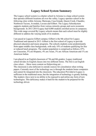 Legacy School System Summary
The Legacy school system is a charter school in Arizona is a large school system
that operates different locations all over the valley. Legacy operates school in the
following cities within Arizona; Maricopa, Casa Grande, Queen Creek, Chandler,
Northwest Tucson, Avondale, Laveen and Gilbert. The Legacy Schoolsystem
supports students and families from various minority groups and socio economic
backgrounds. In 2013 2014 Legacy had 8,000 students enrolled across its campuses.
This wide range covered By Legacy schools means that each school must be slightly
different to address the varying needs of its students.
I am paced at Legacies Gilbert campus; Gilbert is the 8th school for Legacy
Traditional and opened in 2013. Gilbert is the first school of Legacy to provide
physical education and music programs. The schools students come predominantly
from upper middle class backgrounds, with only 18% of students qualifying for free
or reduced lunch programs. The student population is comprised as follows; 87%
are Caucasian, 5% are Hispanic, 4% are Asian, 3% are African American and 1% are
American Indian.
I am placed in an English classroom of 7th and 8th graders. Legacy traditional
school divides its English classes into two different forms. The first is an English
class where ... Show more content on Helpwriting.net ...
The classroom is also deficient in outside sources for consultation when writing
papers. Currently most of the technology use is through the students home computers
and cannot be integrated into the classroom. The education Provided at Legacy is
sufficient in the traditional areas, but the integration of technology is greatly lacking.
The student s have next to no ability to be exposed to and utilize any form of new
technologies. This deficiency makes it hard for the student to be prepared for the
technology driven
 