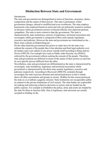 Distinction Between State and Government
Introduction
The state and government are distinguished in terms of functions, structures, duties,
composition and the nature of their powers. The state is permanent, whilst
government changes, altered or modified and even overthrown. The state employs
bureaucrats who employed based on merit and who are politically neutral to conduct
its business whilst government consists of elected officials who represent partisan
sympathies. The state is more extensive than the government. The state is
characterized by state institutions, exercise of legitimacy, territorial association and
sovereignty whilst government is composed of three arms namely legislature,
executive and judiciary. However the state and government are interrelated as the ...
Show more content on Helpwriting.net ...
On the other hand the government has power to make laws for the state even
without the consent of the people thus it has absolute and final legal authority over
all matters and is not subject to any power outside itself according to Khan and mc
Niven (1999:29). For example laws such as Public order Security Act (POSA)
enforced by the government without seeking the consent of the people. Therefore,
state and government are different in terms of the nature of their powers as each has
its own specific powers different from the other.
Nevertheless, state and government are differentiated as the state is characterized by
sovereignty, state institutions, legitimacy and territorial association whilst
government is characterized by the three arms namely legislature, executive and
judiciary respectively. According to Heywood (2000:39), contends through
sovereignty the state exercises absolute and unrestricted power in that it stands
above all other associations and groups in society. Hobbes for this reason portrayed
the state as a Leviathian a gigantic monster. State institutions are recognizably public
in contrast to the private institutions of civil society. The state bodies are responsible
for making and enforcing collective decisions in society and are funded ate the
public expense. For example in Zimbabwe the police, army and courts are funded by
the state for them to function fully. Due to legitimacy state decisions are usually
accepted as binding on the
 