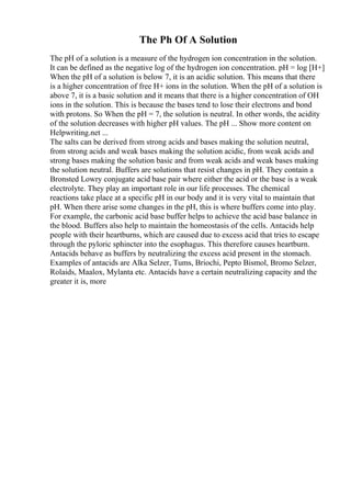 The Ph Of A Solution
The pH of a solution is a measure of the hydrogen ion concentration in the solution.
It can be defined as the negative log of the hydrogen ion concentration. pH = log [H+]
When the pH of a solution is below 7, it is an acidic solution. This means that there
is a higher concentration of free H+ ions in the solution. When the pH of a solution is
above 7, it is a basic solution and it means that there is a higher concentration of OH
ions in the solution. This is because the bases tend to lose their electrons and bond
with protons. So When the pH = 7, the solution is neutral. In other words, the acidity
of the solution decreases with higher pH values. The pH ... Show more content on
Helpwriting.net ...
The salts can be derived from strong acids and bases making the solution neutral,
from strong acids and weak bases making the solution acidic, from weak acids and
strong bases making the solution basic and from weak acids and weak bases making
the solution neutral. Buffers are solutions that resist changes in pH. They contain a
Bronsted Lowry conjugate acid base pair where either the acid or the base is a weak
electrolyte. They play an important role in our life processes. The chemical
reactions take place at a specific pH in our body and it is very vital to maintain that
pH. When there arise some changes in the pH, this is where buffers come into play.
For example, the carbonic acid base buffer helps to achieve the acid base balance in
the blood. Buffers also help to maintain the homeostasis of the cells. Antacids help
people with their heartburns, which are caused due to excess acid that tries to escape
through the pyloric sphincter into the esophagus. This therefore causes heartburn.
Antacids behave as buffers by neutralizing the excess acid present in the stomach.
Examples of antacids are Alka Selzer, Tums, Briochi, Pepto Bismol, Bromo Selzer,
Rolaids, Maalox, Mylanta etc. Antacids have a certain neutralizing capacity and the
greater it is, more
 