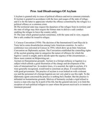 Pros And Disadvantages Of Asylum
I.Asylum is granted only in cases of political offences and not to common criminals.
II.Asylum is granted in accordance with the laws and usages of the state of refuge,
and it is for the latter to appreciate whether the offence committed by the refugee is a
political offence or a common crime.
III.The territorial state may request the departure of the refugee from its territory and
the state of refuge may then require the former state to deliver a safe conduct
enabling the refugee to leave the country safely.
IV.The state which granted asylum sometimes, with the same end in view, requests
that a safe conduct be issued to refugee.
3. Caracas Convention (1954): The decision of the International Court Haya de la
Torre led to some dissatisfaction among Latin American countries. As such a
conference was convened at Caracas in 1954, which drew up an Inter American
Convention on Diplomatic asylum. The Convention established the controlling rights
of the asylum granting state to categorize the nature of offences for which the
fugitive s arrest is sought, and to decide upon the urgency of the circumstances ...
Show more content on Helpwriting.net ...
Asylum on Humanitarian grounds: Asylum in a foreign embassy or legation is a
subject which affords a good illustration of the change and development of the
rules of international law. In modern times, it is asserted, the right to asylum, if it
were generally recognized, would tend to constitute an abuse. It would interfere
with good government. The practice of asylum is even looked on with a tolerant
eye and the personnel of a foreign legation are not very glad to use this right. To the
diplomatic agent concerned the practice is nothing but a burden. But the practice is
defended on humanitarian grounds. Motives of humanity exclude a rigid refusal to
receive a man who may be in peril of his life, but the general rule now is to limit the
reception of such political refugees to cases where the person received is in instant or
imminent personal
 