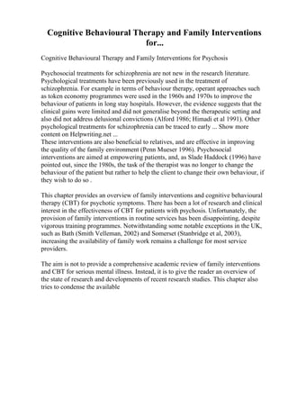 Cognitive Behavioural Therapy and Family Interventions
for...
Cognitive Behavioural Therapy and Family Interventions for Psychosis
Psychosocial treatments for schizophrenia are not new in the research literature.
Psychological treatments have been previously used in the treatment of
schizophrenia. For example in terms of behaviour therapy, operant approaches such
as token economy programmes were used in the 1960s and 1970s to improve the
behaviour of patients in long stay hospitals. However, the evidence suggests that the
clinical gains were limited and did not generalise beyond the therapeutic setting and
also did not address delusional convictions (Alford 1986; Himadi et al 1991). Other
psychological treatments for schizophrenia can be traced to early ... Show more
content on Helpwriting.net ...
These interventions are also beneficial to relatives, and are effective in improving
the quality of the family environment (Penn Mueser 1996). Psychosocial
interventions are aimed at empowering patients, and, as Slade Haddock (1996) have
pointed out, since the 1980s, the task of the therapist was no longer to change the
behaviour of the patient but rather to help the client to change their own behaviour, if
they wish to do so .
This chapter provides an overview of family interventions and cognitive behavioural
therapy (CBT) for psychotic symptoms. There has been a lot of research and clinical
interest in the effectiveness of CBT for patients with psychosis. Unfortunately, the
provision of family interventions in routine services has been disappointing, despite
vigorous training programmes. Notwithstanding some notable exceptions in the UK,
such as Bath (Smith Velleman, 2002) and Somerset (Stanbridge et al, 2003),
increasing the availability of family work remains a challenge for most service
providers.
The aim is not to provide a comprehensive academic review of family interventions
and CBT for serious mental illness. Instead, it is to give the reader an overview of
the state of research and developments of recent research studies. This chapter also
tries to condense the available
 