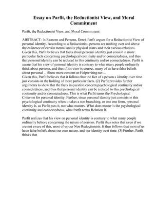 Essay on Parfit, the Reductionist View, and Moral
Commitment
Parfit, the Reductionist View, and Moral Commitment
ABSTRACT: In Reasons and Persons, Derek Parfit argues for a Reductionist View of
personal identity. According to a Reductionist, persons are nothing over and above
the existence of certain mental and/or physical states and their various relations.
Given this, Parfit believes that facts about personal identity just consist in more
particular facts concerning psychological continuity and/or connectedness, and thus
that personal identity can be reduced to this continuity and/or connectedness. Parfit is
aware that his view of personal identity is contrary to what many people ordinarily
think about persons, and thus if his view is correct, many of us have false beliefs
about personal ... Show more content on Helpwriting.net ...
Given this, Parfit believes that it follows that the fact of a person s identity over time
just consists in the holding of more particular facts. (2) Parfit provides further
arguments to show that the facts in question concern psychological continuity and/or
connectedness, and thus that personal identity can be reduced to this psychological
continuity and/or connectedness. This is what Parfit terms the Psychological
Criterion for personal identity. Further, since personal identity just consists in this
psychological continuity when it takes a non branching, or one one form, personal
identity is, as Parfit puts it, not what matters. What does matter is the psychological
continuity and connectedness, what Parfit terms Relation R.
Parfit realizes that his view on personal identity is contrary to what many people
ordinarily believe concerning the nature of persons. Parfit thus notes that even if we
are not aware of this, most of us our Non Reductionists. It thus follows that most of us
have false beliefs about our own nature, and our identity over time. (3) Further, Parfit
thinks that
 