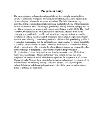 Pregabalin Essay
The gabapentinoids, gabapentin and pregabalin are increasingly prescribed for a
variety of conditions by medical practitioners from family physicians, neurologists,
rheumatologists, orthopaedic surgeons, and others. The indications may vary
according to the countries these medications are marketed in. Some of the indications
include neuropathic pain, fibromyalgia, generalised anxiety disorder, epilepsy and so
on.1 Gabapentinoids are analogues of gamma aminobutyric acid (GABA). They bind
to the О±2Оґ subunit of the calcium channels on neurons. Both of them have a
relatively benign side effect profile, lack significant drug interactions, are not liver
metabolized, and are renally excreted. Pregabalin has quicker absorption and higher
absolute bioavailability compared to gabapentin.1 Despite their good safety profile, it
is important to appreciate that the gabapentinoids have potential for abuse. Pregabalin
is classified under Schedule V of the Controlled Substance Act in the United States,
which is an indication of its potential for abuse. Gabapentinoids are not considered as
controlled drugs in Singapore.... Show more content on Helpwriting.net ...
63.1% of misuers obtain their medications from health services and 57.8% from
family or acquaintances.4 Studies in Germany and Ireland showed that urine
samples of patients with opiate addiction were positive for pregabalin in 12.1% and
7% respectively. None of these patients had a medical indication of pregabalin.5,6 In
a questionnaire based survey amongst substance abusers, 22% of participants
indicated that they had abused gabapentinoids. 38% of the gabapentinoids abusers
did so to enhance the high from
 