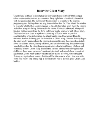 Interview Client Mary
Client Mary had been in the shelter for forty eight hours on 09/01/2016 and per
crisis center routine needed to complete a forty eight hour client intake interview
with the caseworker. The purpose of this interview is to see how the client is
progressing and feeling about her stay in the shelter thus far. This allows the worker
to evaluate what further services needed to be added or taken away from the client s
individual program during their stay in the center. CaseworkerDany G. along with
Student Brittany completed the forty eight hour intake interview with Client Mary.
The interview was done in a private counseling office in order to practice
confidentiality of the information the client was to give. Caseworker Dany G.
observed Student Brittany give the interview to Client Mary. Student Brittany began
the interview by asking about the client s demographics and then moved on to talk
about the client s abuser, history of abuse, and childhood history. Student Brittany
was challenged as the client became upset when asked about history of abuse and
childhood history. Client Mary disclosed to Student Brittany that throughout her
childhood there was a pattern of emotional, physical, and sexual abuse committed
against her. Client Mary did not wish to further discus the topic, which Student
Brittany recognized and insured that it could be discussed at a later time when the
client was ready. The finally step in the interview was to discuss goals Client Mary
had for
 