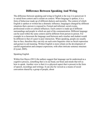 Difference Between Speaking And Wring
The difference between speaking and wring in English is the way it is perceived. It
is varied from context and is reliant on context. When language is spoken, it is a
form of behaviour made up of different dialects and morality. The context of which
English is spoken or written has a dramatic influence, languageis changed by different
situations that a person is exposed to, Formal and informal, social events,
professional events or cultural influences. Each context is made up of different
surroundings and people in which are part of the communication. Different language
can be used within the same context and be different from person to person. For
example in a classroom the language used between and a teacher and student would
be different to that of a peer to peer interaction. When speaking, people are usually
face to face, therefore they can rely on such extra linguistic clues as facial expression
and gesture to aid meaning. Written English is more reliant on the development of
careful organisation and compact expression, with often intricate sentence structure
(Crystal, 2005).
Speaking English
Within Gee Hayes (2011) the authors suggest that language can be understood as a
cognitive process, something that is in our head, our brain and minds that tell us
how to speak. Another view is that it is a physical aspect that is present in the form
of speech, recordings and writings. It can also be viewed as a means of social
convention shared by a group of people, about
 