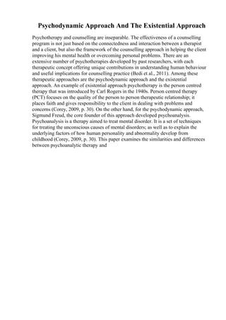Psychodynamic Approach And The Existential Approach
Psychotherapy and counselling are inseparable. The effectiveness of a counselling
program is not just based on the connectedness and interaction between a therapist
and a client, but also the framework of the counselling approach in helping the client
improving his mental health or overcoming personal problems. There are an
extensive number of psychotherapies developed by past researchers, with each
therapeutic concept offering unique contributions in understanding human behaviour
and useful implications for counselling practice (Bedi et al., 2011). Among these
therapeutic approaches are the psychodynamic approach and the existential
approach. An example of existential approach psychotherapy is the person centred
therapy that was introduced by Carl Rogers in the 1940s. Person centred therapy
(PCT) focuses on the quality of the person to person therapeutic relationship; it
places faith and gives responsibility to the client in dealing with problems and
concerns (Corey, 2009, p. 30). On the other hand, for the psychodynamic approach,
Sigmund Freud, the core founder of this approach developed psychoanalysis.
Psychoanalysis is a therapy aimed to treat mental disorder. It is a set of techniques
for treating the unconscious causes of mental disorders; as well as to explain the
underlying factors of how human personality and abnormality develop from
childhood (Corey, 2009, p. 30). This paper examines the similarities and differences
between psychoanalytic therapy and
 