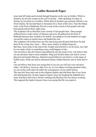 Galilee Research Paper
Jesus had left Judea and traveled through Samaria on the way to Galilee. While in
Samaria, he met the woman at the well in Sychar . After spending two days in
Sychar, he travelled on to Galilee. While there he healed a government official s son.
From Galilee, He traveled back to Jerusalem for a Feast of the Jews. Near the Sheep
Gate, at the Pool of Bethesda, He met a man in the crowd of sick people who had
been paralyzed for thirty eight years.
The scriptures tell us that there were crowds of sick people here. These people
suffered from a wide variety of illnesses and were all gathered at the Pool of
Bethesda because they wanted to be healed. According to Jewish tradition an angel
moved the waters at certain times and healed the sick.
The scriptures tell us that Jesus saw this man lying near the pool and knew he had
been ill for a long time. Jesus ... Show more content on Helpwriting.net ...
But later, Jesus came to the man at the Temple and told him to sin no more, now that
he was made whole or something worse could happen to him.
I do not believe that all sickness and afflictions are the result of sin. I do believe that
sin can and does lead to some maladies. Drug and alcohol abuse can lead to severe
physical and mental illnesses. Immoral sexual behavior can lead to a wide range of
health issues. Pride can lead to abnormal dietary related illnesses and so forth and so
on.
I do not believe that Jesus was saying that if you sin you will lose your salvation
either. I do believe, however, that if we sin, we are subject to being punished while
we are on this earth and will suffer the consequences of our sinful actions.
The man left Jesus and went to the religious leaders and told them that it was Jesus
who had healed him. So they began to harass Jesus for breaking the Sabbath laws.
Jesus told them that God is always working and therefore He was always working.
This angered the leaders because Jesus was saying that He was equal to
 