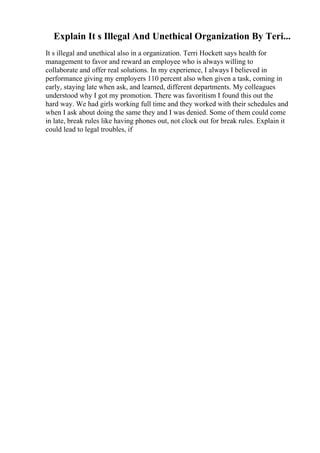 Explain It s Illegal And Unethical Organization By Teri...
It s illegal and unethical also in a organization. Terri Hockett says health for
management to favor and reward an employee who is always willing to
collaborate and offer real solutions. In my experience, I always I believed in
performance giving my employers 110 percent also when given a task, coming in
early, staying late when ask, and learned, different departments. My colleagues
understood why I got my promotion. There was favoritism I found this out the
hard way. We had girls working full time and they worked with their schedules and
when I ask about doing the same they and I was denied. Some of them could come
in late, break rules like having phones out, not clock out for break rules. Explain it
could lead to legal troubles, if
 