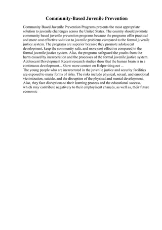 Community-Based Juvenile Prevention
Community Based Juvenile Prevention Programs presents the most appropriate
solution to juvenile challenges across the United States. The country should promote
community based juvenile prevention programs because the programs offer practical
and more cost effective solution to juvenile problems compared to the formal juvenile
justice system. The programs are superior because they promote adolescent
development, keep the community safe, and more cost effective compared to the
formal juvenile justice system. Also, the programs safeguard the youths from the
harm caused by incarceration and the processes of the formal juvenile justice system.
Adolescent Development Recent research studies show that the human brain is in a
continuous development... Show more content on Helpwriting.net ...
The young people who are incarcerated in the juvenile justice and security facilities
are exposed to many forms of risks. The risks include physical, sexual, and emotional
victimization, suicide, and the disruption of the physical and mental development.
Also, they face disruptions to their learning process and the educational success,
which may contribute negatively to their employment chances, as well as, their future
economic
 